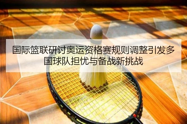 国际篮联研讨奥运资格赛规则调整引发多国球队担忧与备战新挑战
